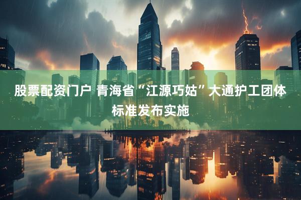 股票配资门户 青海省“江源巧姑”大通护工团体标准发布实施