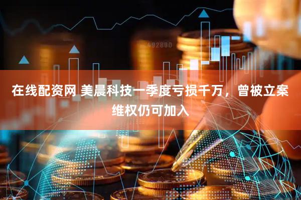 在线配资网 美晨科技一季度亏损千万，曾被立案维权仍可加入