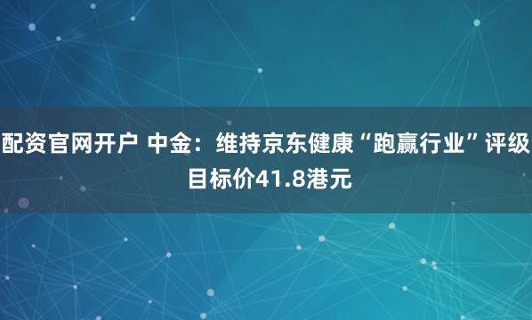 配资官网开户 中金：维持京东健康“跑赢行业”评级 目标价41.8港元