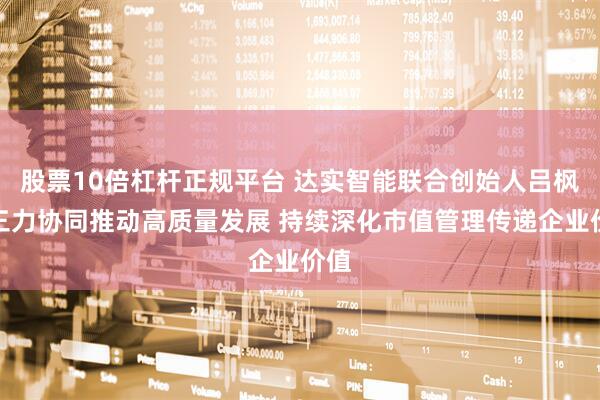 股票10倍杠杆正规平台 达实智能联合创始人吕枫：三力协同推动高质量发展 持续深化市值管理传递企业价值