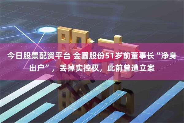 今日股票配资平台 金圆股份51岁前董事长“净身出户”，丢掉实控权，此前曾遭立案