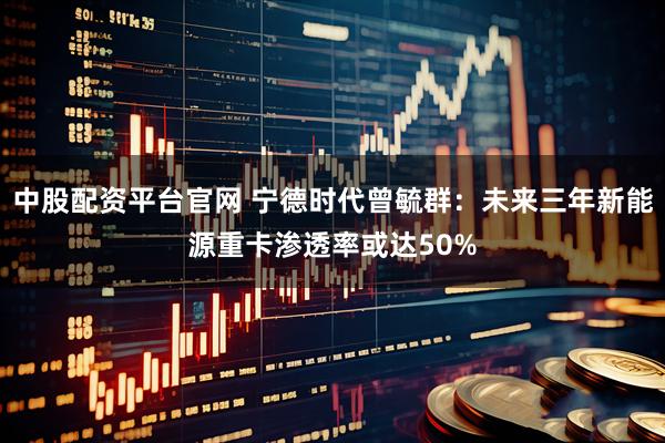 中股配资平台官网 宁德时代曾毓群：未来三年新能源重卡渗透率或达50%