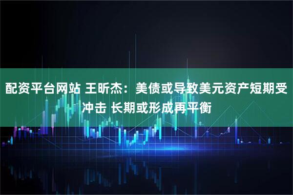 配资平台网站 王昕杰：美债或导致美元资产短期受冲击 长期或形成再平衡