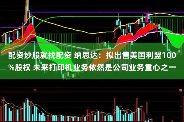 配资炒股就找配资 纳思达：拟出售美国利盟100%股权 未来打印机业务依然是公司业务重心之一
