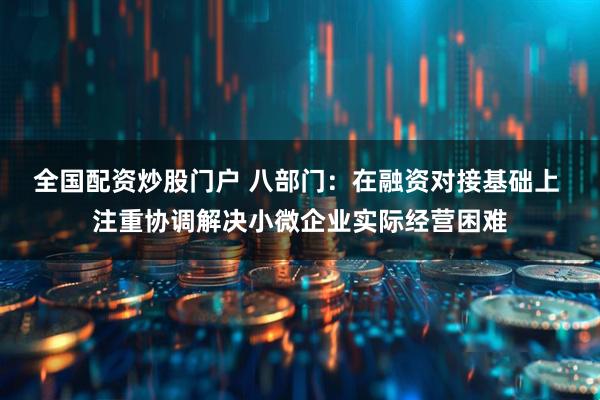 全国配资炒股门户 八部门：在融资对接基础上 注重协调解决小微企业实际经营困难