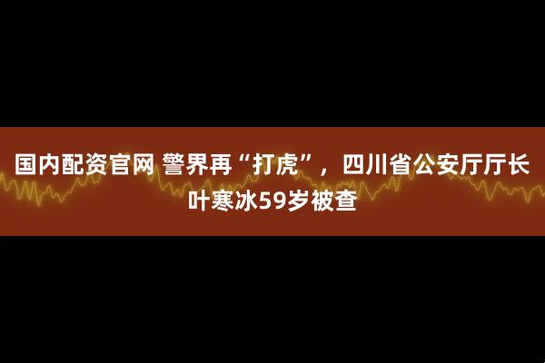 国内配资官网 警界再“打虎”，四川省公安厅厅长叶寒冰59岁被查