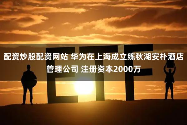 配资炒股配资网站 华为在上海成立练秋湖安朴酒店管理公司 注册资本2000万