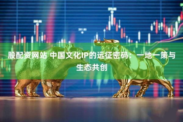 股配资网站 中国文化IP的远征密码：一地一策与生态共创