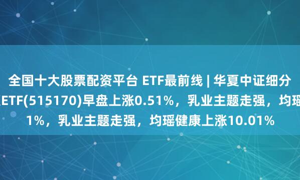 全国十大股票配资平台 ETF最前线 | 华夏中证细分食品饮料产业主题ETF(515170)早盘上涨0.51%，乳业主题走强，均瑶健康上涨10.01%