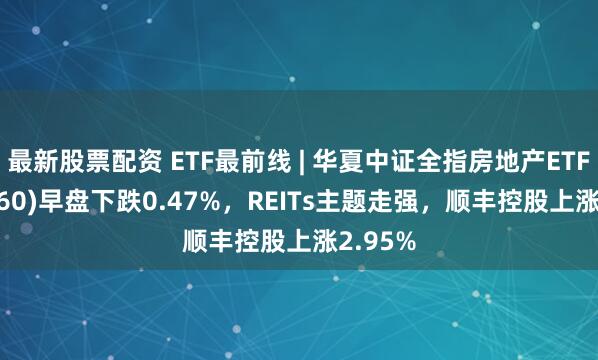 最新股票配资 ETF最前线 | 华夏中证全指房地产ETF(515060)早盘下跌0.47%，REITs主题走强，顺丰控股上涨2.95%