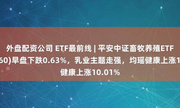 外盘配资公司 ETF最前线 | 平安中证畜牧养殖ETF(516760)早盘下跌0.63%，乳业主题走强，均瑶健康上涨10.01%