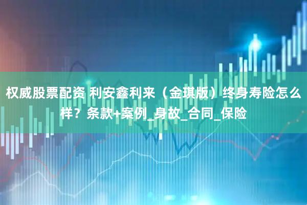 权威股票配资 利安鑫利来（金琪版）终身寿险怎么样？条款+案例_身故_合同_保险
