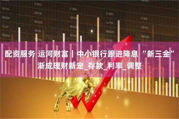 配资服务 运河财富｜中小银行跟进降息 “新三金”渐成理财新宠_存款_利率_调整