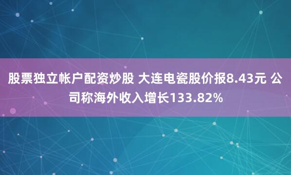 股票独立帐户配资炒股 大连电瓷股价报8.43元 公司称海外收入增长133.82%