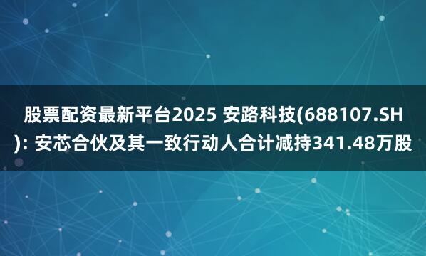 股票配资最新平台2025 安路科技(688107.SH): 安芯合伙及其一致行动人合计减持341.48万股