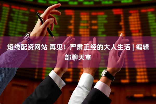 短线配资网站 再见！严肃正经的大人生活 | 编辑部聊天室
