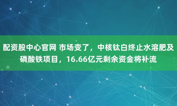 配资股中心官网 市场变了，中核钛白终止水溶肥及磷酸铁项目，16.66亿元剩余资金将补流