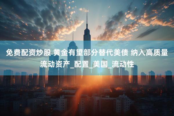 免费配资炒股 黄金有望部分替代美债 纳入高质量流动资产_配置_美国_流动性