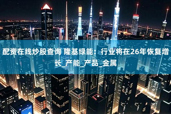 配资在线炒股查询 隆基绿能：行业将在26年恢复增长_产能_产品_金属