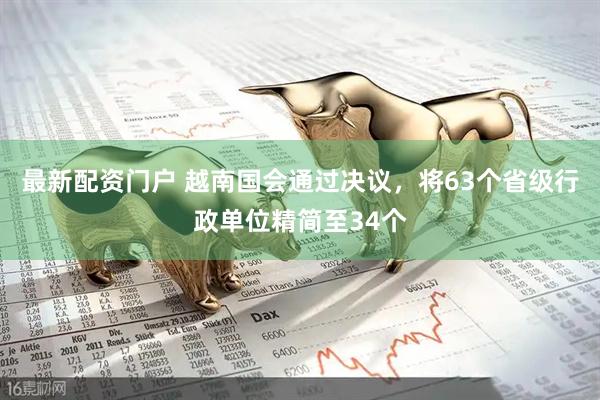 最新配资门户 越南国会通过决议，将63个省级行政单位精简至34个