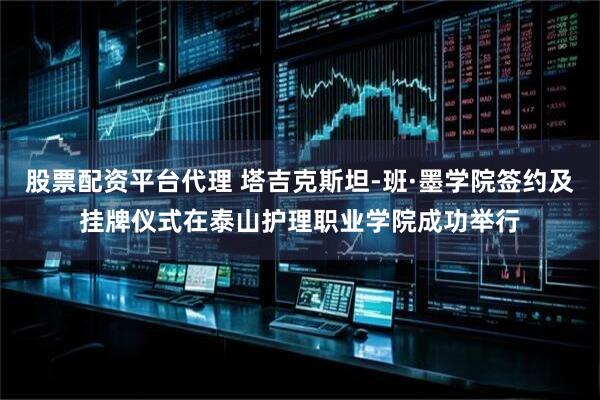股票配资平台代理 塔吉克斯坦-班·墨学院签约及挂牌仪式在泰山护理职业学院成功举行