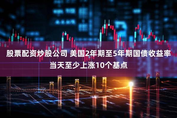 股票配资炒股公司 美国2年期至5年期国债收益率当天至少上涨10个基点