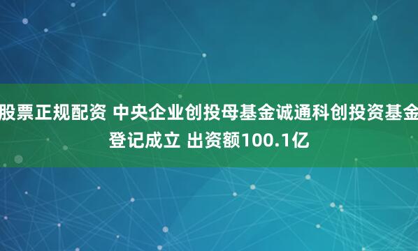 股票正规配资 中央企业创投母基金诚通科创投资基金登记成立 出资额100.1亿