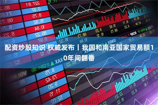 配资炒股知识 权威发布丨我国和南亚国家贸易额10年间翻番