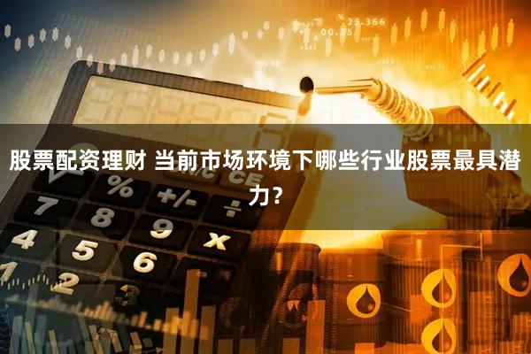 股票配资理财 当前市场环境下哪些行业股票最具潜力？