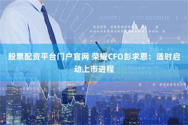 股票配资平台门户官网 荣耀CFO彭求恩：适时启动上市进程