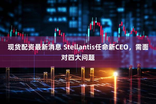 现货配资最新消息 Stellantis任命新CEO，需面对四大问题