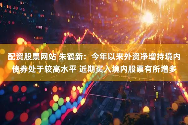配资股票网站 朱鹤新：今年以来外资净增持境内债券处于较高水平 近期买入境内股票有所增多