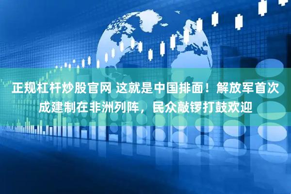 正规杠杆炒股官网 这就是中国排面！解放军首次成建制在非洲列阵，民众敲锣打鼓欢迎