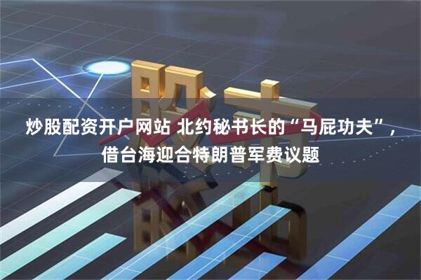 炒股配资开户网站 北约秘书长的“马屁功夫”,借台海迎合特朗普军费议题