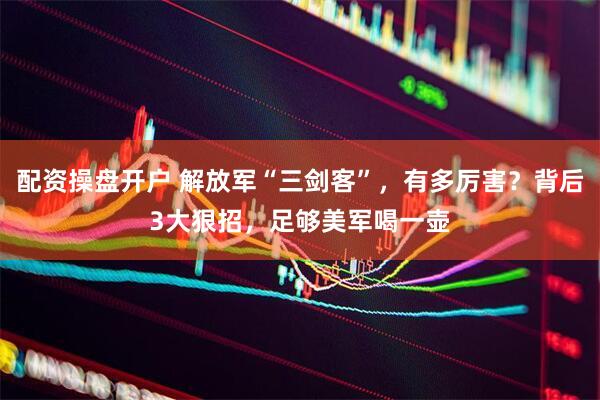 配资操盘开户 解放军“三剑客”，有多厉害？背后3大狠招，足够美军喝一壶