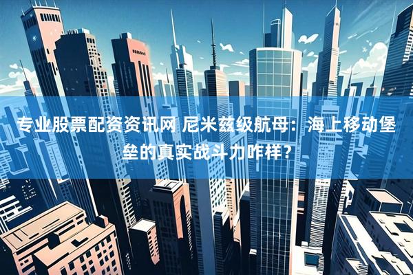 专业股票配资资讯网 尼米兹级航母：海上移动堡垒的真实战斗力咋样？