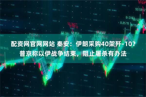 配资网官网网站 秦安：伊朗采购40架歼-10？普京称以伊战争结束，阻止屠杀有办法