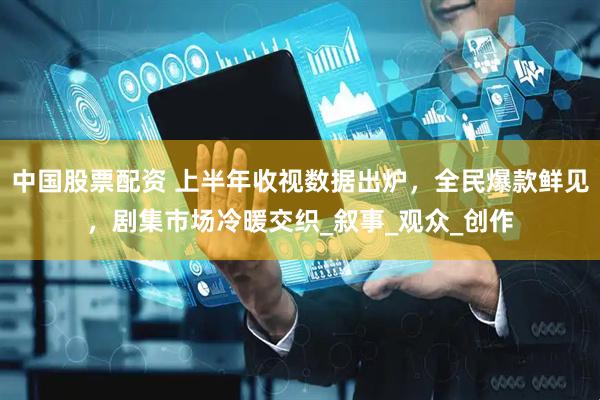 中国股票配资 上半年收视数据出炉，全民爆款鲜见，剧集市场冷暖交织_叙事_观众_创作