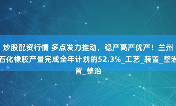 炒股配资行情 多点发力推动，稳产高产优产！兰州石化橡胶产量完成全年计划的52.3%_工艺_装置_整治