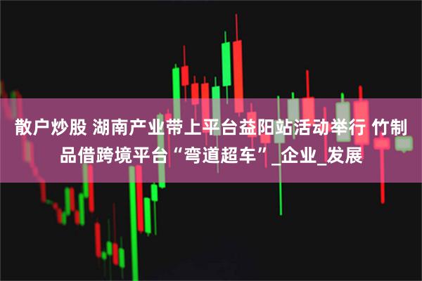 散户炒股 湖南产业带上平台益阳站活动举行 竹制品借跨境平台“弯道超车”_企业_发展