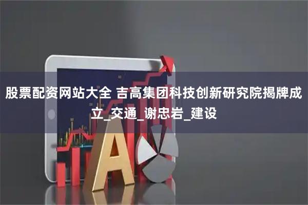 股票配资网站大全 吉高集团科技创新研究院揭牌成立_交通_谢忠岩_建设