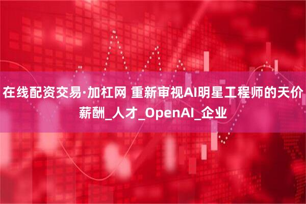 在线配资交易·加杠网 重新审视AI明星工程师的天价薪酬_人才_OpenAI_企业