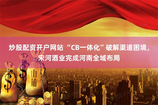 炒股配资开户网站 “CB一体化”破解渠道困境，宋河酒业完成河南全域布局