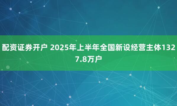 配资证券开户 2025年上半年全国新设经营主体1327.8万户