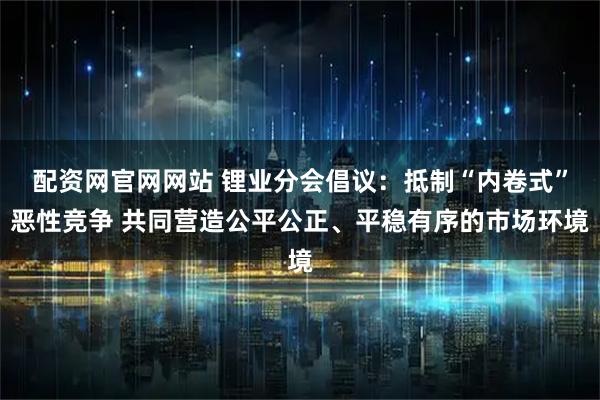 配资网官网网站 锂业分会倡议：抵制“内卷式”恶性竞争 共同营造公平公正、平稳有序的市场环境