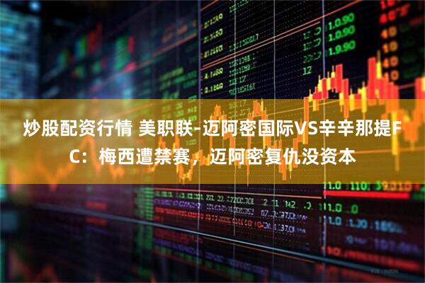 炒股配资行情 美职联-迈阿密国际VS辛辛那提FC：梅西遭禁赛，迈阿密复仇没资本