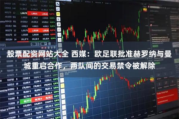 股票配资网站大全 西媒：欧足联批准赫罗纳与曼城重启合作，两队间的交易禁令被解除