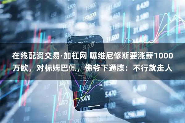 在线配资交易·加杠网 曝维尼修斯要涨薪1000万欧，对标姆巴佩，佛爷下通牒：不行就走人